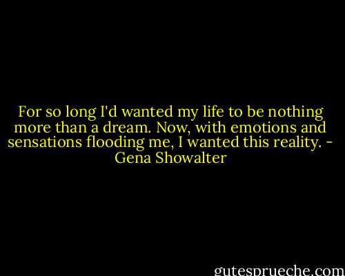For so long I'd wanted my life to be nothing more than a dream. Now, with emotions and sensations flooding me, I wanted this reality. - Gena Showalter