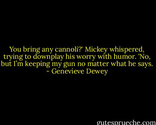 You bring any cannoli?' Mickey whispered, trying to downplay his worry with humor.<br />'No, but I’m keeping my gun no matter what he says. - Genevieve Dewey