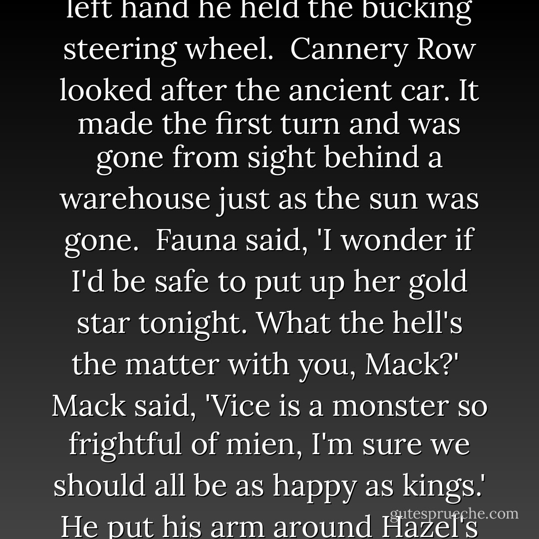 Doc turned in the seat and looked back. The disappearing sun shone on his laughing face, his gay and eager face. With his left hand he held the bucking steering wheel.<br /><br />Cannery Row looked after the ancient car. It made the first turn and was gone from sight behind a warehouse just as the sun was gone.<br /><br />Fauna said, 'I wonder if I'd be safe to put up her gold star tonight. What the hell's the matter with you, Mack?'<br /><br />Mack said, 'Vice is a monster so frightful of mien, I'm sure we should all be as happy as kings.' He put his arm around Hazel's shoulders. 'I think you'd of made a hell of a president,' he said. - John Steinbeck