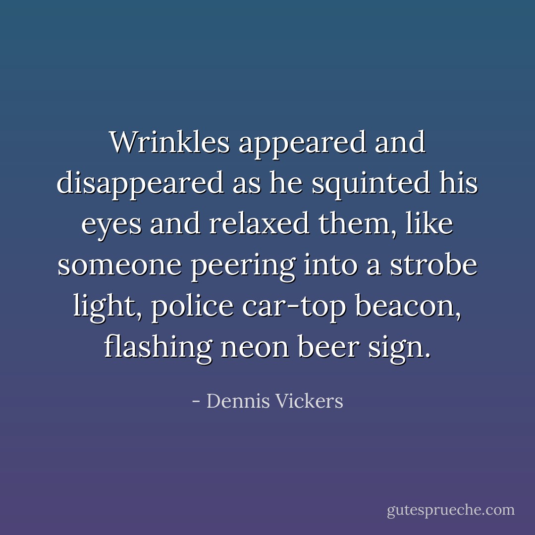 Wrinkles appeared and disappeared as he squinted his eyes and relaxed them, like someone peering into a strobe light, police car-top beacon, flashing neon beer sign. - Dennis Vickers