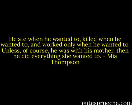 He ate when he wanted to, killed when he wanted to, and worked only when he wanted to. Unless, of course, he was with his mother, then he did everything she wanted to. - Mia Thompson