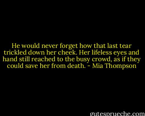 He would never forget how that last tear trickled down her cheek. Her lifeless eyes and hand still reached to the busy crowd, as if they could save her from death. - Mia Thompson