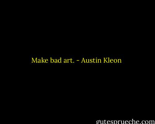 Make bad art. - Austin Kleon