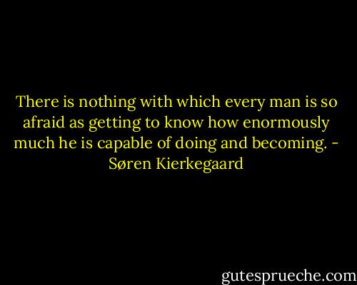 There is nothing with which every man is so afraid as getting to know how enormously much he is capable of doing and becoming. - Søren Kierkegaard