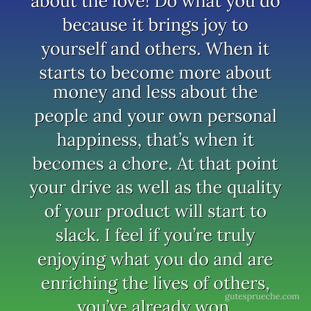 It's not about the money. It's about the love! Do what you do because it brings joy to yourself and others. When it starts to become more about money and less about the people and your own personal happiness, that’s when it becomes a chore. At that point your drive as well as the quality of your product will start to slack. I feel if you’re truly enjoying what you do and are enriching the lives of others, you’ve already won. - Vanna B.