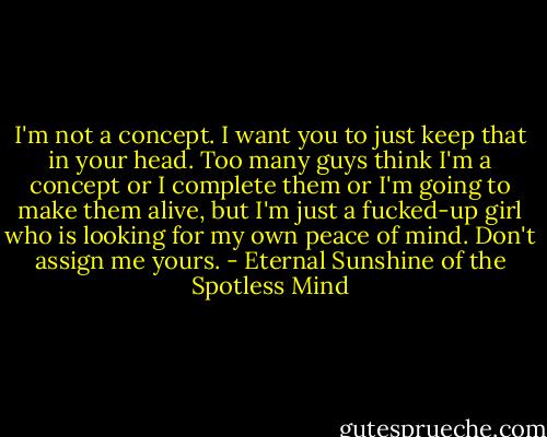 I'm not a concept. I want you to just keep that in your head. Too many guys think I'm a concept or I complete them or I'm going to make them alive, but I'm just a fucked-up girl who is looking for my own peace of mind. Don't assign me yours. - Eternal Sunshine of the Spotless Mind