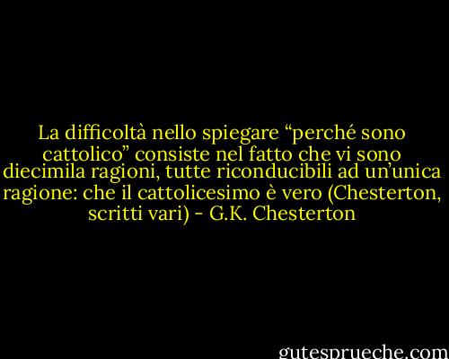La difficoltà nello spiegare “perché sono cattolico” consiste nel fatto che vi sono diecimila ragioni, tutte riconducibili ad un’unica ragione: che il cattolicesimo è vero (Chesterton, scritti vari) - G.K. Chesterton