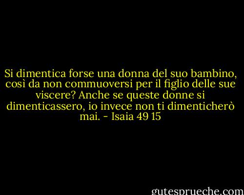 Si dimentica forse una donna del suo bambino, così da non commuoversi per il figlio delle sue viscere? Anche se queste donne si dimenticassero, io invece non ti dimenticherò mai. - Isaia 49 15