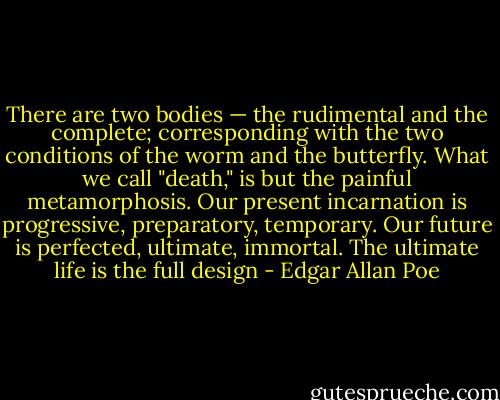 There are two bodies — the rudimental and the complete; corresponding with the two conditions of the worm and the butterfly. What we call "death," is but the painful metamorphosis. Our present incarnation is progressive, preparatory, temporary. Our future is perfected, ultimate, immortal. The ultimate life is the full design - Edgar Allan Poe