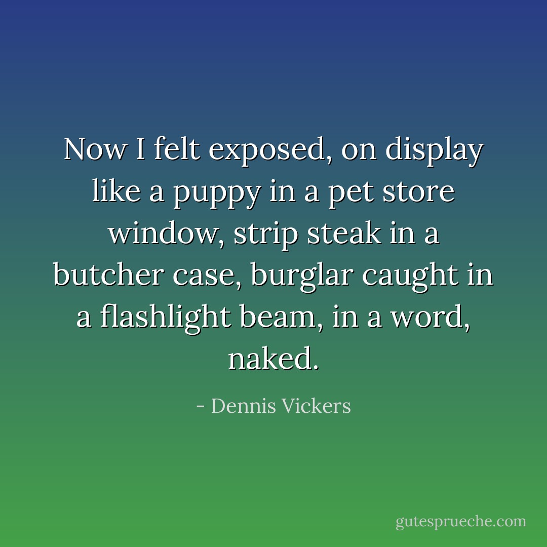 Now I felt exposed, on display like a puppy in a pet store window, strip steak in a butcher case, burglar caught in a flashlight beam, in a word, naked. - Dennis Vickers