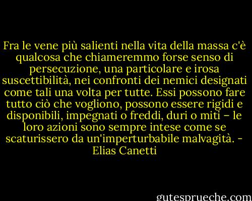 Fra le vene più salienti nella vita della massa c'è qualcosa che chiameremmo forse senso di persecuzione, una particolare e irosa suscettibilità, nei confronti dei nemici designati come tali una volta per tutte. Essi possono fare tutto ciò che vogliono, possono essere rigidi e disponibili, impegnati o freddi, duri o miti – le loro azioni sono sempre intese come se scaturissero da un'imperturbabile malvagità. - Elias Canetti