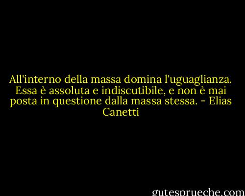 All'interno della massa domina l'uguaglianza. Essa è assoluta e indiscutibile, e non è mai posta in questione dalla massa stessa. - Elias Canetti