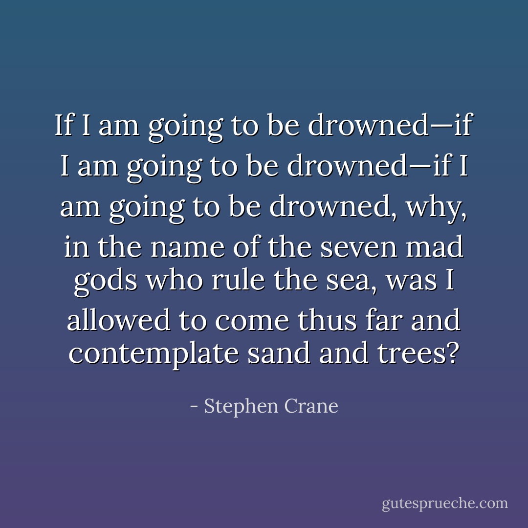 If I am going to be drowned—if I am going to be drowned—if I am going to be drowned, why, in the name of the seven mad gods who rule the sea, was I allowed to come thus far and contemplate sand and trees? - Stephen Crane
