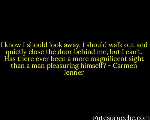 I know I should look away, I should walk out and quietly close the door behind me, but I can't. Has there ever been a more magnificent sight than a man pleasuring himself? - Carmen Jenner
