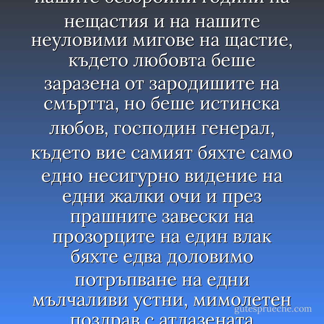 ...знаеше още от началото, че го лъжат, за да му направят удоволствие, че вземат пари, за да го ласкаят, че задържат със силата на оръжието множеството, което се събираше по пътя му с ликуващи викове и измамни плакати за дълъг живот на великолепния, който е по-стар от възрастта си, но той се научи да живее с тези и всички други мизерии на славата, и докато минаваха безбройните му години, разбра, че лъжата е по-удобна от съмнението, по-полезна от любовта, по-трайна от истината, беше стигнал без учудване до безчестната фикция да управлява без власт, да бъде превъзнасян без слава и да бъде слушан без авторитет, когато в потока от жълти листа на своята есен се убеди, че никога няма да бъде господар на всичката си власт, че е осъден да не познава живота освен от обратната му страна, осъден да отгатва шевовете и да коригира нишките на сюжета и възлите от основата на гоблена от илюзии на действителността, без дори да подозира, дори и много по-късно, че единственият истински живот е този, да покажем, този, който ние виждахме от другата страна, която не е вашата, господин генерал, тази страна на беднотията, където беше потокът от жълти листа на нашите безбройни години на нещастия и на нашите неуловими мигове на щастие, където любовта беше заразена от зародишите на смъртта, но беше истинска любов, господин генерал, където вие самият бяхте само едно несигурно видение на едни жалки очи и през прашните завески на прозорците на един влак бяхте едва доловимо потръпване на едни мълчаливи устни, мимолетен поздрав с атлазената ръкавица на ничията ръка на някакъв старец без съдба, за когото никога не разбрахме кой е, нито как изглежда, нито дали не е някаква измама на въображението, тиранин на шега, който никога не е знаел кое е лицето и кое опакото на този живот, който ние обичаме с ненаситна страст, който вие дори не се осмелихте да си представите, от страх да не разберете това, което на нас ни беше пределно ясно, че е тежък и мимолетен, но няма друг, генерале, защото ние знаехме кои сме, а той не го разбра, остана си завинаги със свирещата болка на хернията си на стар мъртвец, изтръгнат из корен от удара на смъртта, литнал сред мрачния шумол на последните ледени листа на своята есен към мрачното отечество на пълната забрава, вкопчил се от страх за парцаливия и прогнил плащ на смъртта и чужд на виковете на побеснялата тълпа, която излизаше на улицата и пееше възторжени химни на радостната новина за неговата смърт, и завинаги чужд на музиката за освобождение и ликуващите фойерверки и празничните камбани, които възвестиха на света добрата новина, че неизброимото време на вечността най-после беше завършило. - Gabriel García Márquez