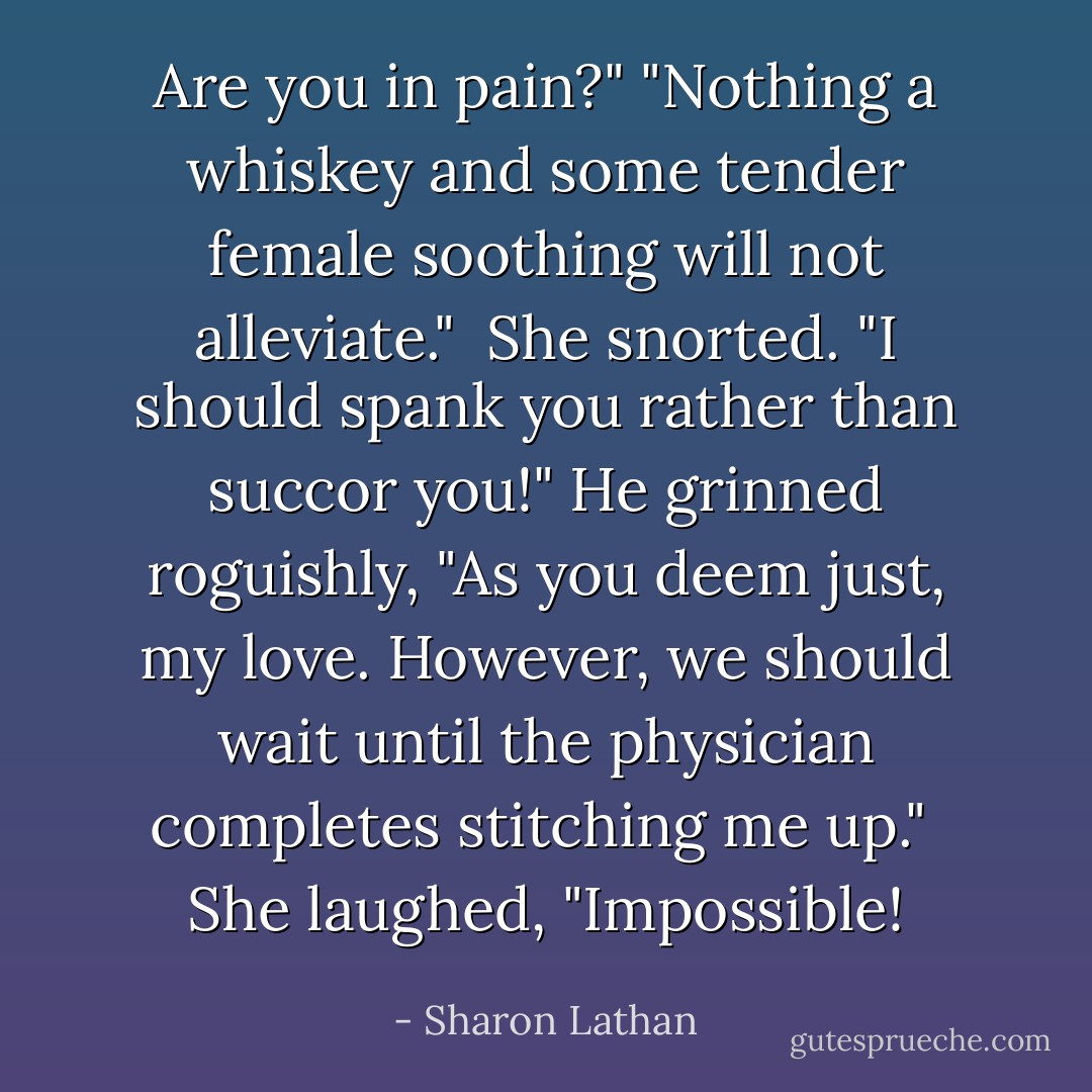 Are you in pain?"<br />"Nothing a whiskey and some tender female soothing will not alleviate."<br /><br />She snorted. "I should spank you rather than succor you!"<br />He grinned roguishly, "As you deem just, my love. However, we should wait until the physician completes stitching me up."<br /><br />She laughed, "Impossible! - Sharon Lathan