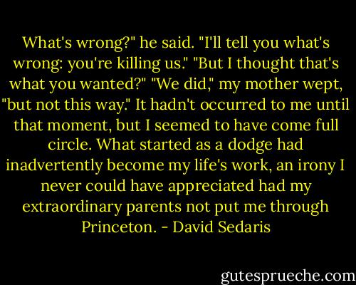 What's wrong?" he said. "I'll tell you what's wrong: you're killing us."<br />"But I thought that's what you wanted?"<br />"We did," my mother wept, "but not this way."<br />It hadn't occurred to me until that moment, but I seemed to have come full circle. What started as a dodge had inadvertently become my life's work, an irony I never could have appreciated had my extraordinary parents not put me through Princeton. - David Sedaris