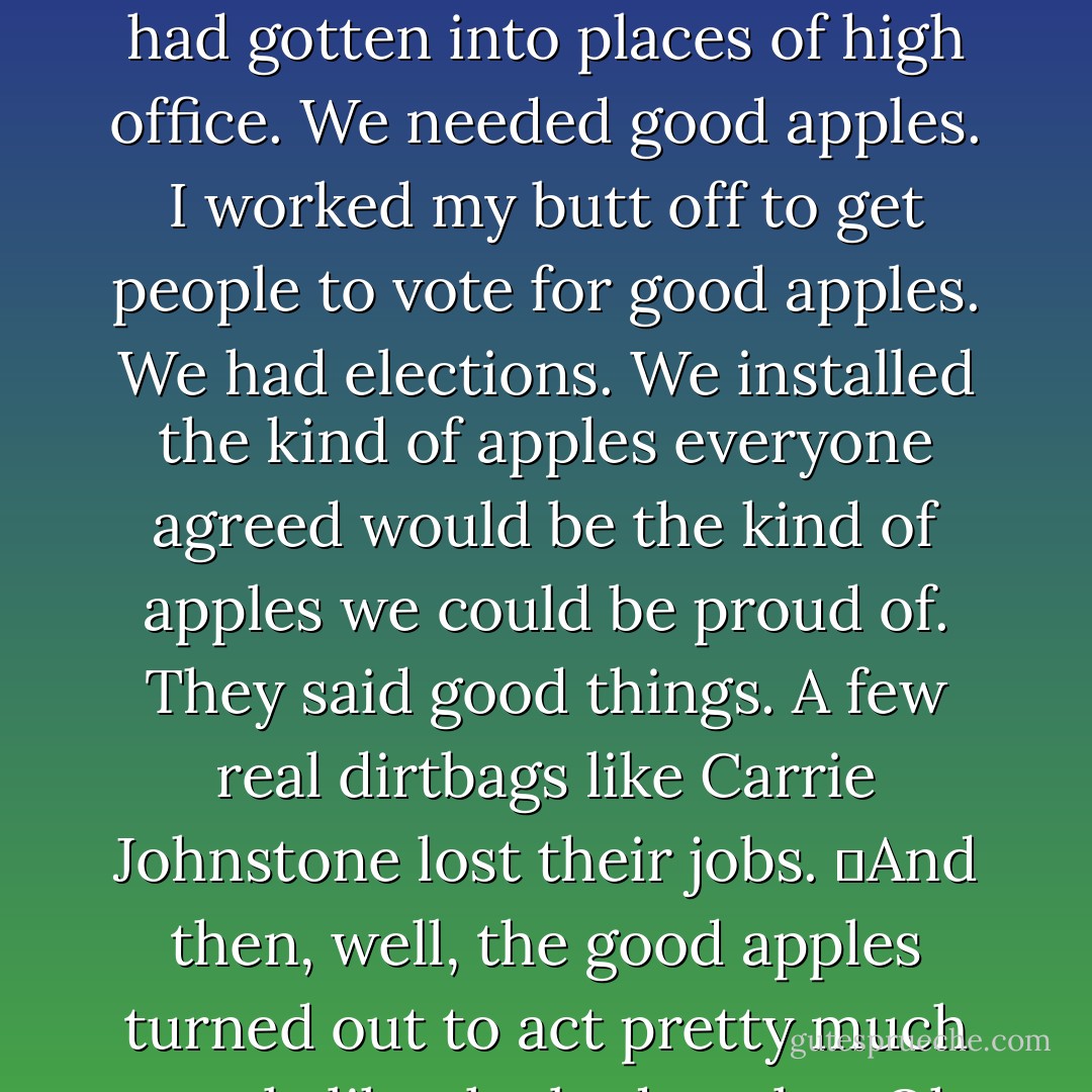 Once upon a time, my government turned my city into a police state, kidnapped me, and tortured me. When I got free, I decided that the problem wasn’t the system, but who was running it. Bad guys had gotten into places of high office. We needed good apples. I worked my butt off to get people to vote for good apples. We had elections. We installed the kind of apples everyone agreed would be the kind of apples we could be proud of. They said good things. A few real dirtbags like Carrie Johnstone lost their jobs.<br />	And then, well, the good apples turned out to act pretty much exactly like the bad apples. Oh, they had reasons. There were emergencies. Circumstances. It was all really regrettable. <br />	But there were always emergencies, weren’t there? - Cory Doctorow