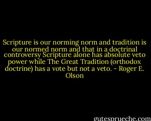 Scripture is our norming norm and tradition is our normed norm and that in a doctrinal controversy Scripture alone has absolute veto power while The Great Tradition (orthodox doctrine) has a vote but not a veto. - Roger E. Olson