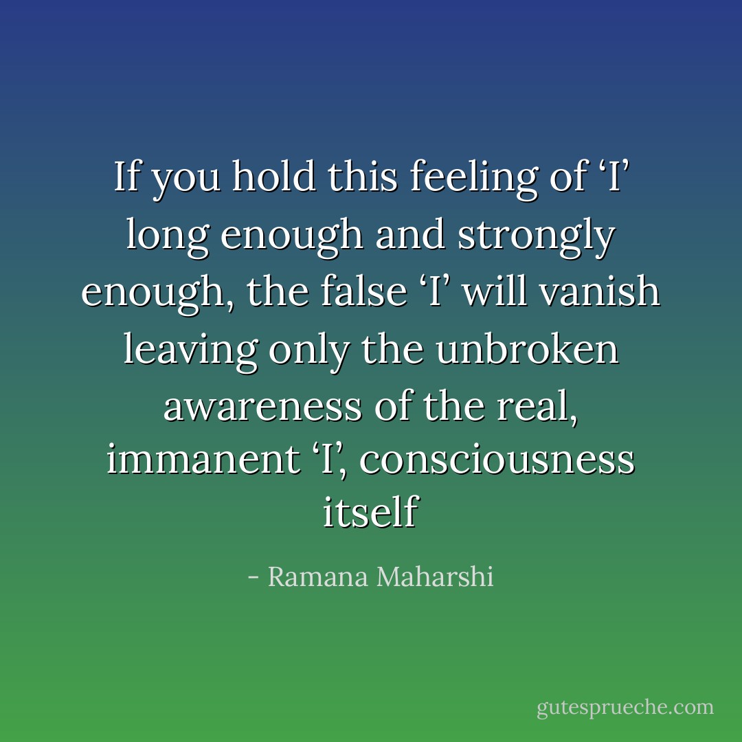 If you hold this feeling of ‘I’ long enough and strongly enough, the false ‘I’ will vanish leaving only the unbroken awareness of the real, immanent ‘I’, consciousness itself - Ramana Maharshi