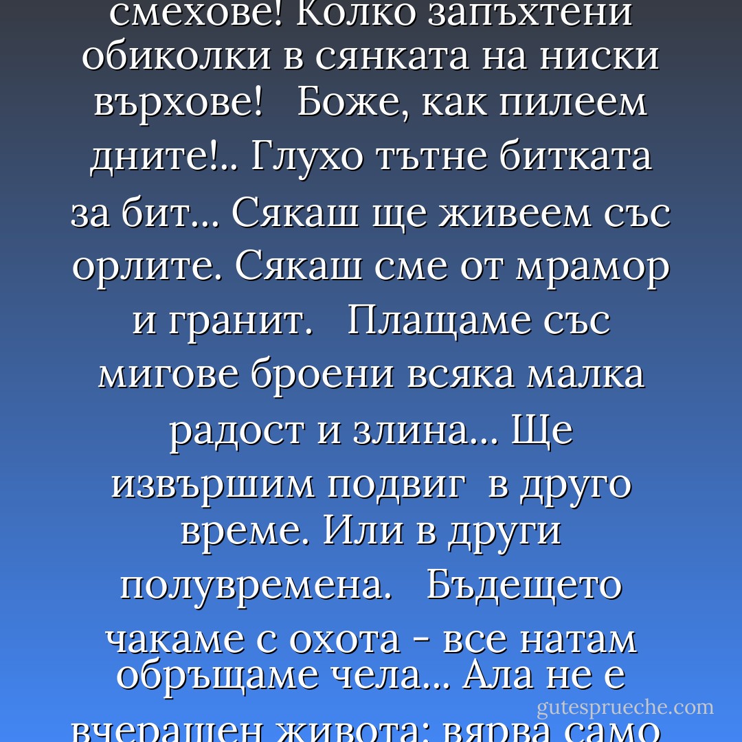 Колко смешни напъни и болки,<br />дребни страхове и смехове!<br />Колко запъхтени обиколки<br />в сянката на ниски върхове!<br /> <br />Боже, как пилеем дните!..<br />Глухо тътне битката за бит...<br />Сякаш ще живеем със орлите.<br />Сякаш сме от мрамор и гранит.<br /> <br />Плащаме със мигове броени<br />всяка малка радост и злина...<br />Ще извършим подвиг<br /> в друго време.<br />Или в други полувремена.<br /> <br />Бъдещето чакаме с охота -<br />все натам обръщаме чела...<br />Ала не е вчерашен живота:<br />вярва само<br /> в днешните дела. - Георги Константинов