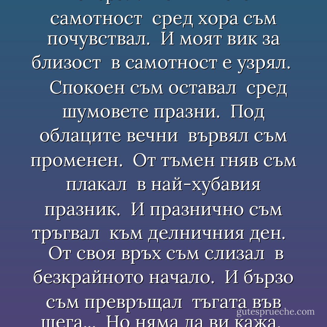 В гонитба с часовете<br /> години съм пропуснал.<br /> От търсене на радост<br /> що болки съм събрал!<br /> Най-тихата самотност<br /> сред хора съм почувствал.<br /> И моят вик за близост<br /> в самотност е узрял.<br /> <br /> Спокоен съм оставал<br /> сред шумовете празни.<br /> Под облаците вечни<br /> вървял съм променен.<br /> От тъмен гняв съм плакал<br /> в най-хубавия празник.<br /> И празнично съм тръгвал<br /> към делничния ден.<br /> <br /> От своя връх съм слизал<br /> в безкрайното начало.<br /> И бързо съм превръщал<br /> тъгата във шега...<br /> Но няма да ви кажа,<br /> че черното е бяло.<br /> По черен път поемам<br /> високо - към снега. - Георги Константинов