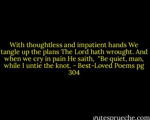 With thoughtless and impatient hands<br />We tangle up the plans<br />The Lord hath wrought. And when we cry in pain He saith, <br />"Be quiet, man, while I untie the knot. - Best-Loved Poems pg 304