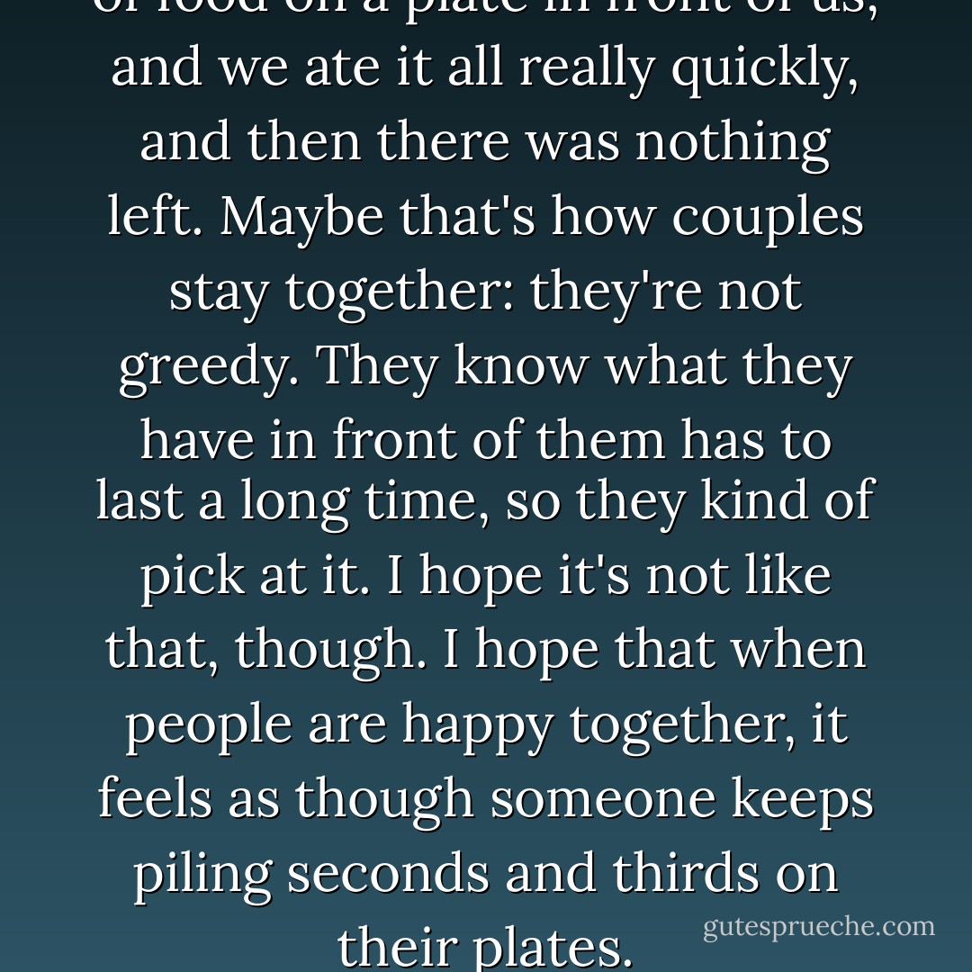 It was like there had been a lot of food on a plate in front of us, and we ate it all really quickly, and then there was nothing left. Maybe that's how couples stay together: they're not greedy. They know what they have in front of them has to last a long time, so they kind of pick at it. I hope it's not like that, though. I hope that when people are happy together, it feels as though someone keeps piling seconds and thirds on their plates. - Nick Hornby