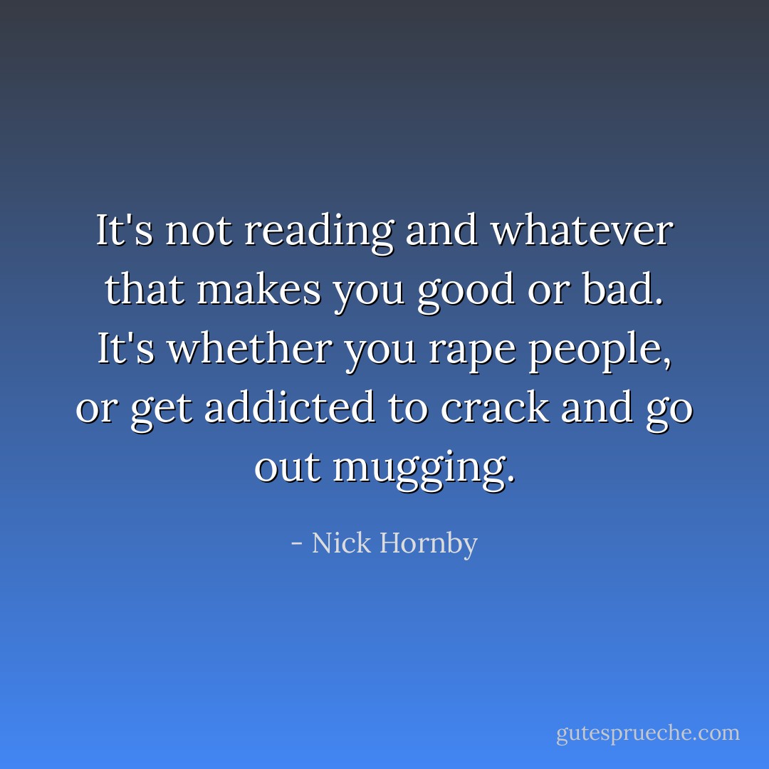 It's not reading and whatever that makes you good or bad. It's whether you rape people, or get addicted to crack and go out mugging. - Nick Hornby