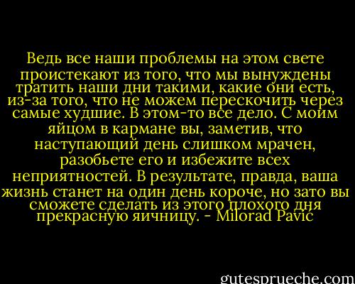 Ведь все наши проблемы на этом свете проистекают из того, что мы вынуждены тратить наши дни такими, какие они есть, из-за того, что не можем перескочить<br />через самые худшие. В этом-то все дело. С моим яйцом в кармане вы, заметив, что наступающий день слишком мрачен, разобьете его и избежите всех неприятностей. В результате, правда, ваша жизнь станет на один день короче, но зато вы сможете сделать из этого<br />плохого дня прекрасную яичницу. - Milorad Pavić
