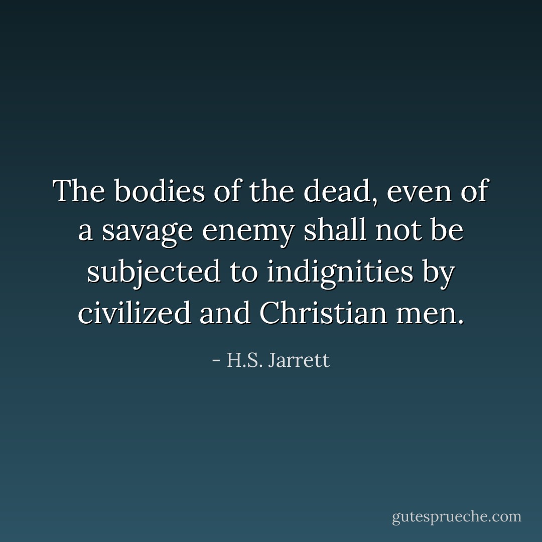 The bodies of the dead, even of a savage enemy shall not be subjected to indignities by civilized and Christian men. - H.S. Jarrett