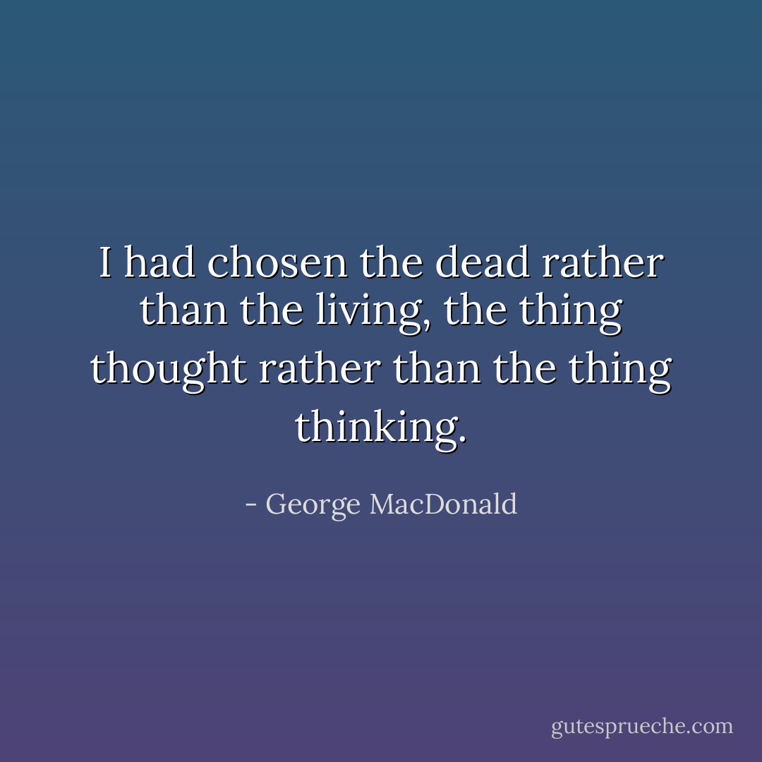 I had chosen the dead rather than the living, the thing thought rather than the thing thinking. - George MacDonald