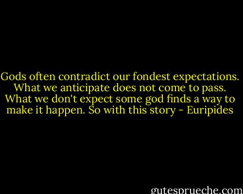 Gods often contradict<br />our fondest expectations.<br />What we anticipate<br />does not come to pass.<br />What we don't expect<br />some god finds a way to make it happen.<br />So with this story - Euripides
