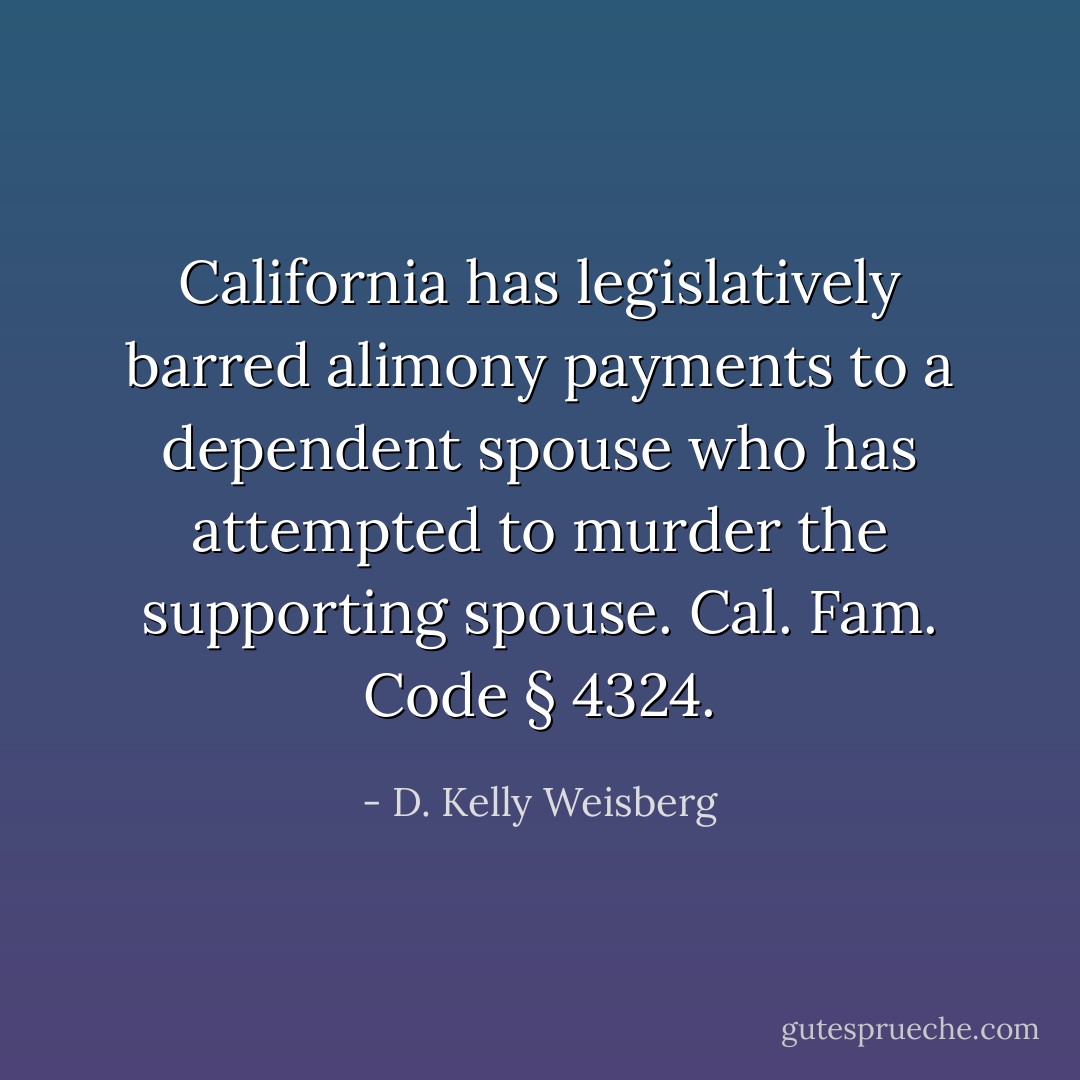 California has legislatively barred alimony payments to a dependent spouse who has attempted to murder the supporting spouse. Cal. Fam. Code § 4324. - D. Kelly Weisberg