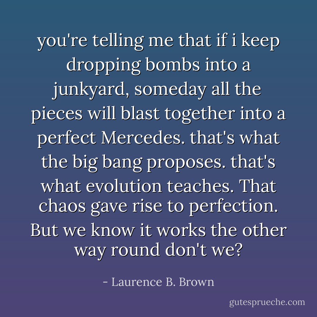 you're telling me that if i keep dropping bombs into a junkyard, someday all the pieces will blast together into a perfect Mercedes. that's what the big bang proposes. that's what evolution teaches. That chaos gave rise to perfection. But we know it works the other way round don't we? - Laurence B. Brown