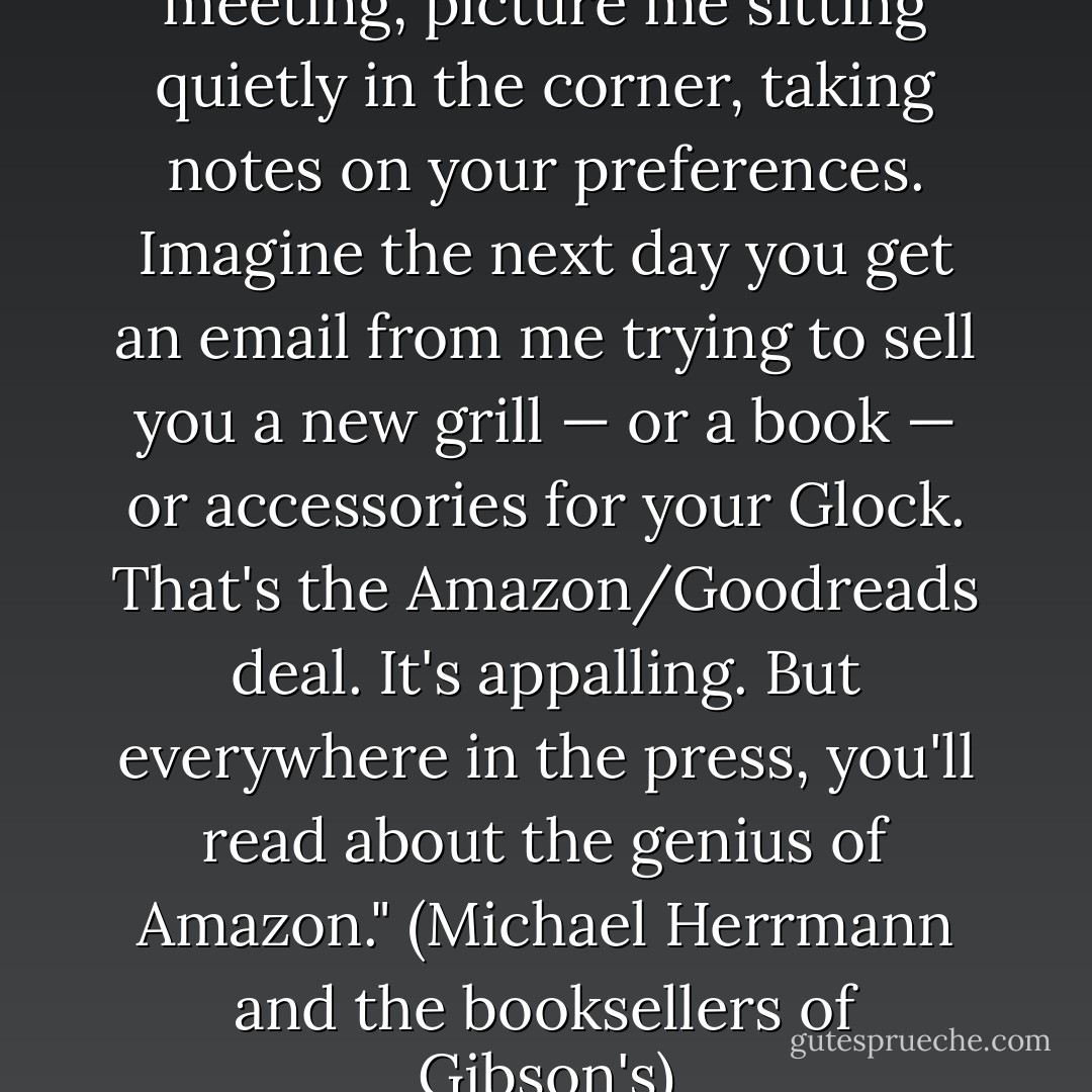 At your next book club meeting, picture me sitting quietly in the corner, taking notes on your preferences. Imagine the next day you get an email from me trying to sell you a new grill — or a book — or accessories for your Glock. That's the Amazon/Goodreads deal. It's appalling. But everywhere in the press, you'll read about the genius of Amazon."<br />(Michael Herrmann and the booksellers of Gibson's) - G.R. Reader