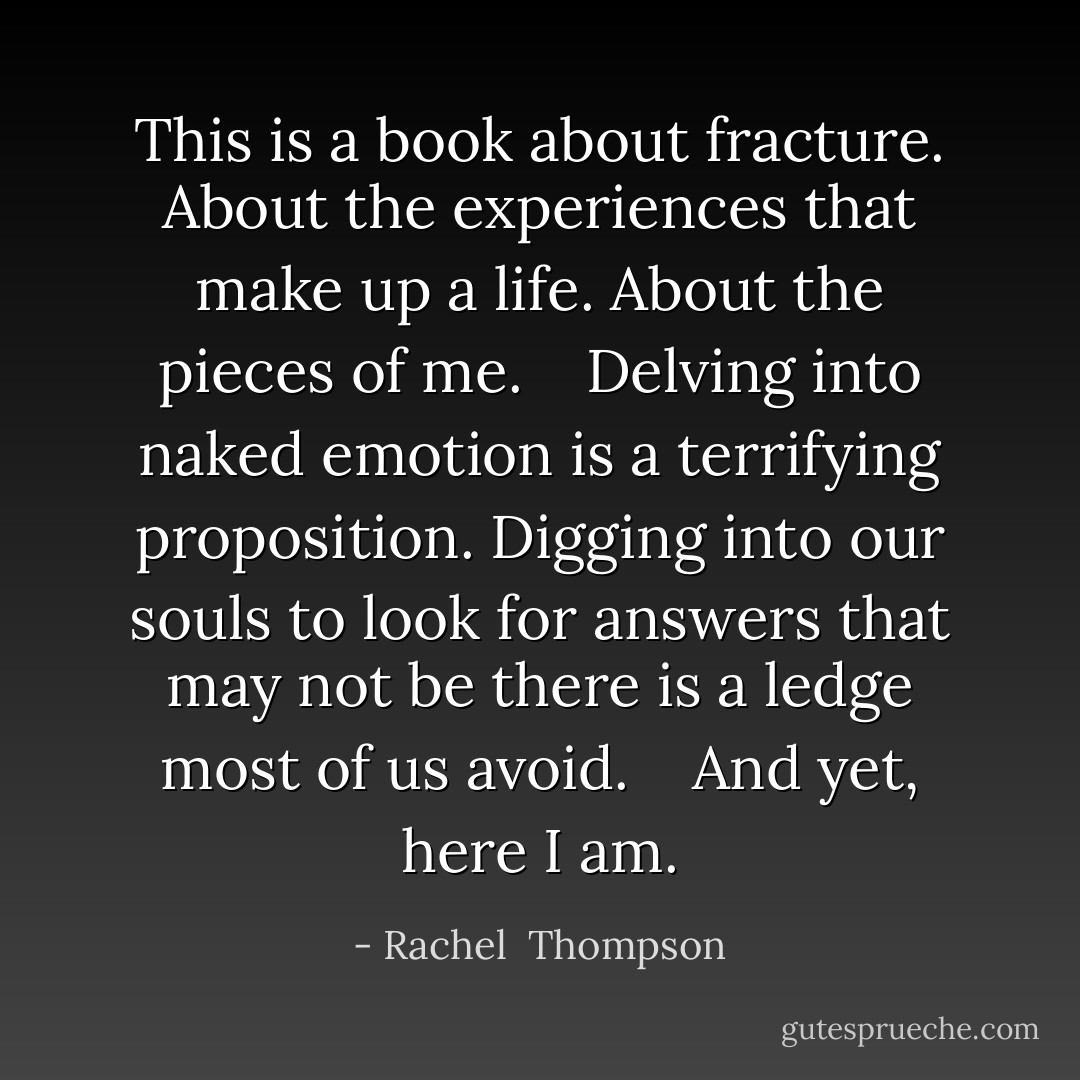 This is a book about fracture. About the experiences that make up a life. About the pieces of me. <br /> <br />Delving into naked emotion is a terrifying proposition. Digging into our souls to look for answers that may not be there is a ledge most of us avoid. <br /> <br />And yet, here I am. - Rachel  Thompson