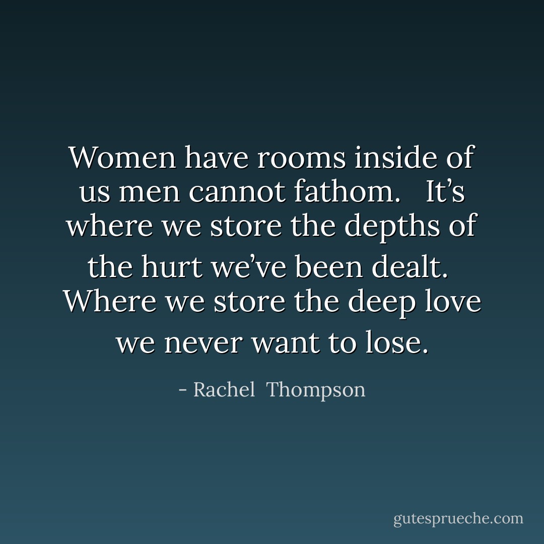 Women have rooms inside of us men cannot fathom. <br /><br />It’s where we store the depths of the hurt we’ve been dealt.<br /><br />Where we store the deep love we never want to lose. - Rachel  Thompson