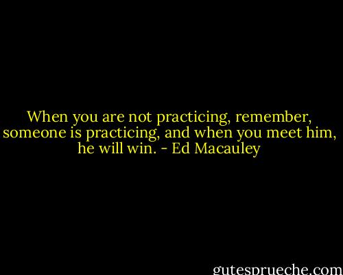 When you are not practicing, remember, someone is practicing, and when you meet him, he will win. - Ed Macauley