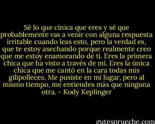 Sé lo que cínica que eres y sé<br />que probablemente vas a venir con alguna respuesta irritable cuando leas esto, pero la<br />verdad es, que te estoy asechando porque realmente creo que me estoy enamorando de<br />ti. Eres la primera chica que ha visto a través de mí. Eres la única chica que me cantó<br />en la cara todas mis gilipolleces. Me pusiste en mi lugar, pero al mismo tiempo, me<br />entiendes más que ninguna otra. - Kody Keplinger