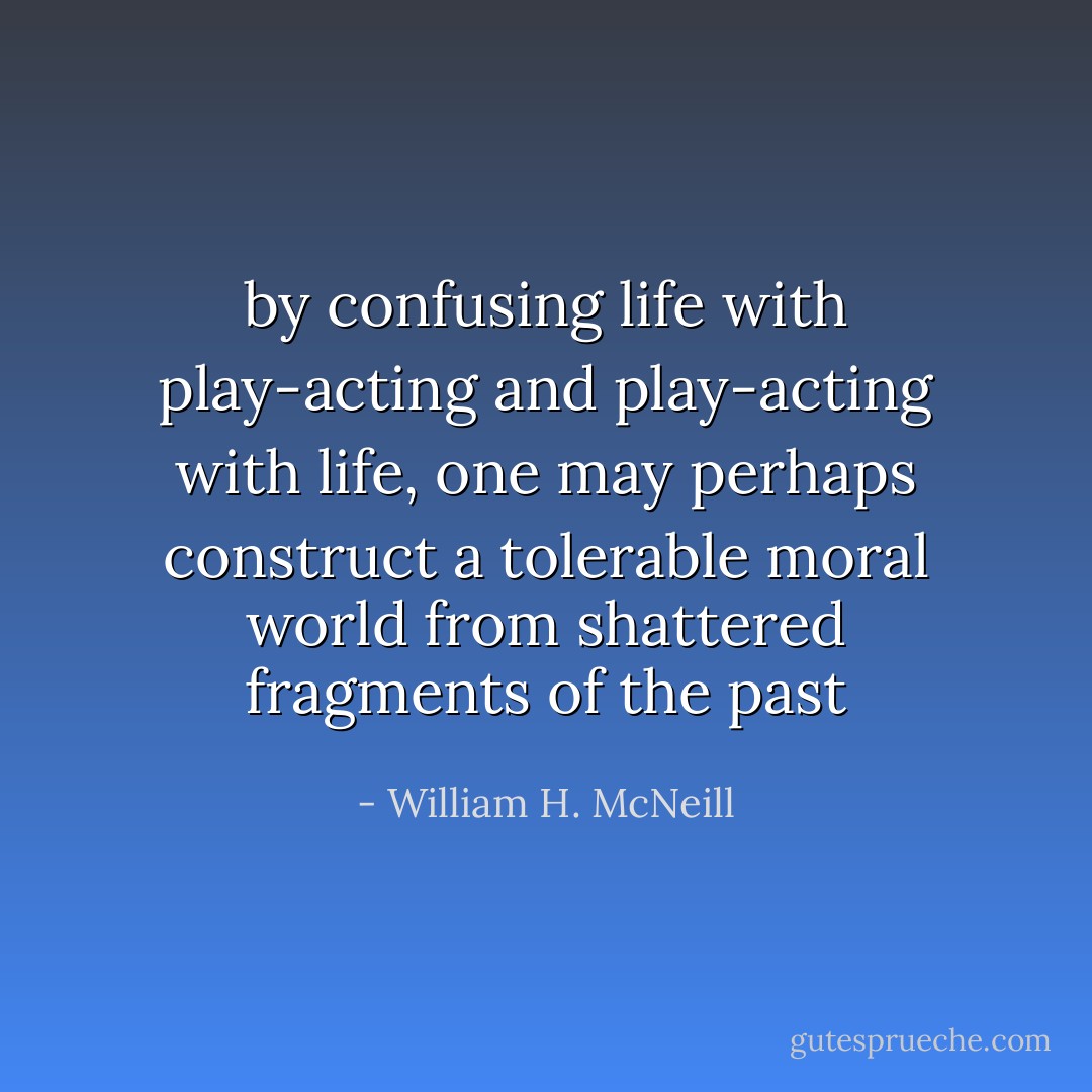 by confusing life with play-acting and play-acting with life, one may perhaps construct a tolerable moral world from shattered fragments of the past - William H. McNeill