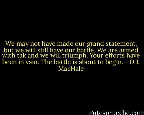 We may not have made our grand statement, but we will still have our battle. We are armed with tak and we will triumph. Your efforts have been in vain. The battle is about to begin. - D.J. MacHale