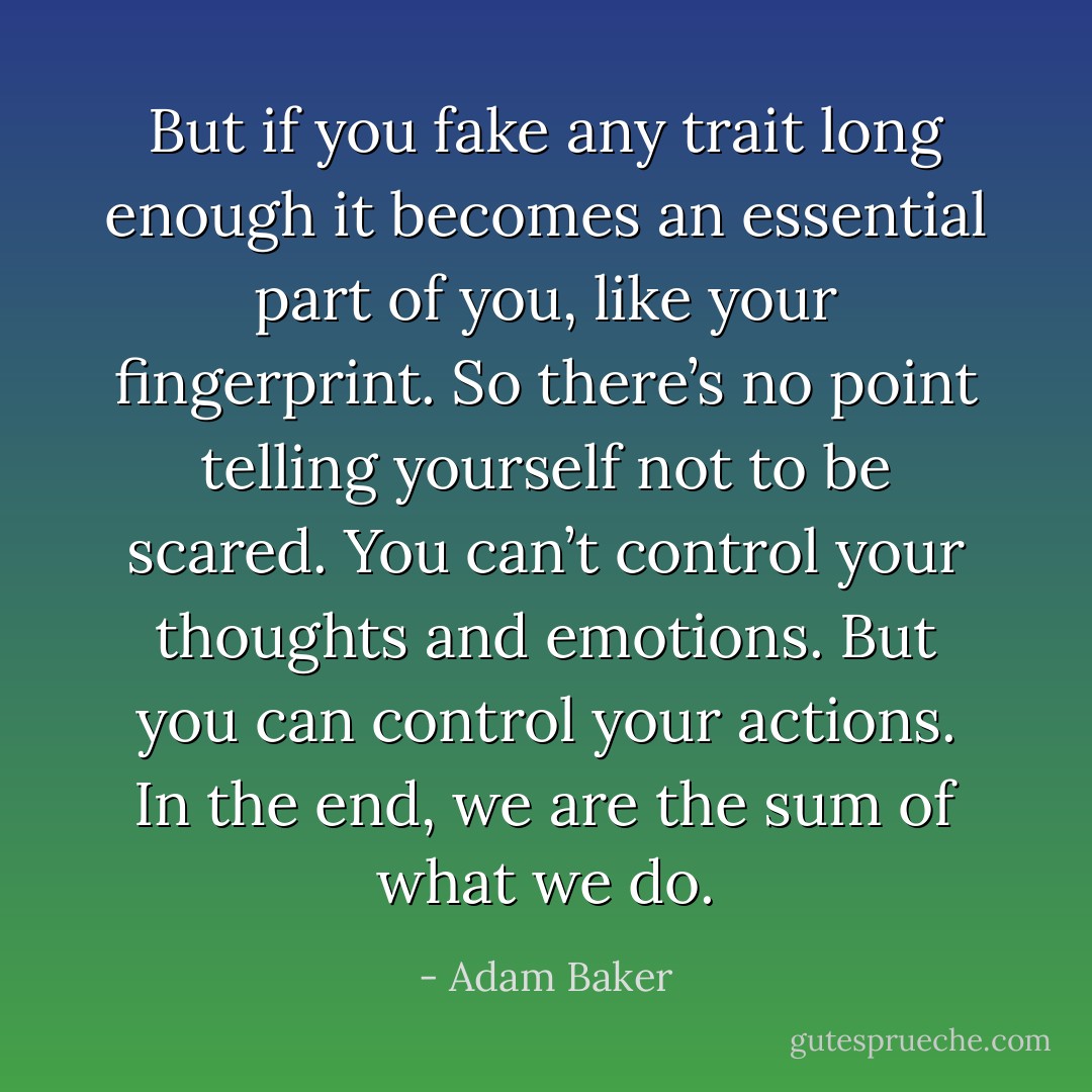 But if you fake any trait long enough it becomes an essential part of you, like your fingerprint. So there’s no point telling yourself not to be scared. You can’t control your thoughts and emotions. But you can control your actions. In the end, we are the sum of what we do. - Adam Baker