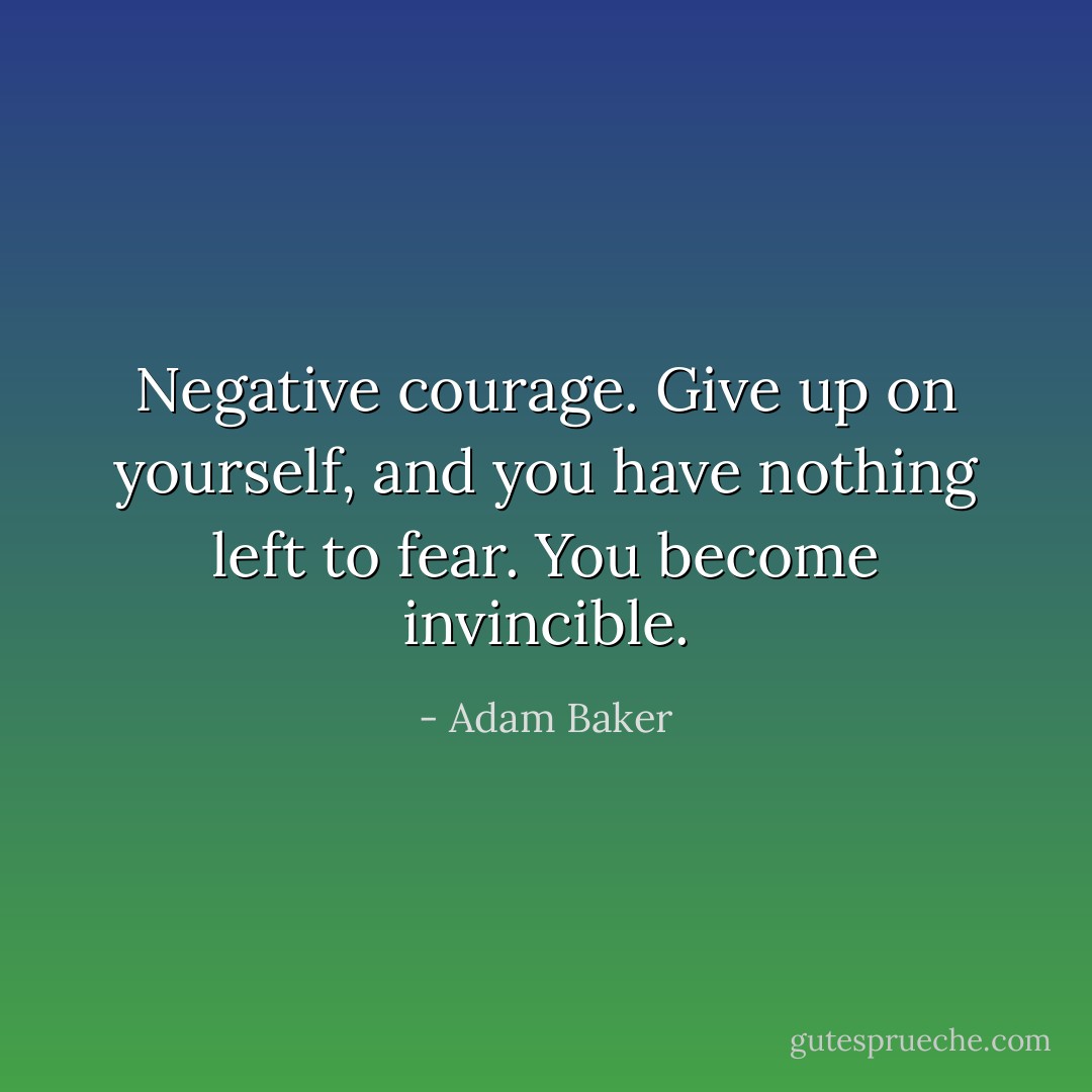 Negative courage. Give up on yourself, and you have nothing left to fear. You become invincible. - Adam Baker