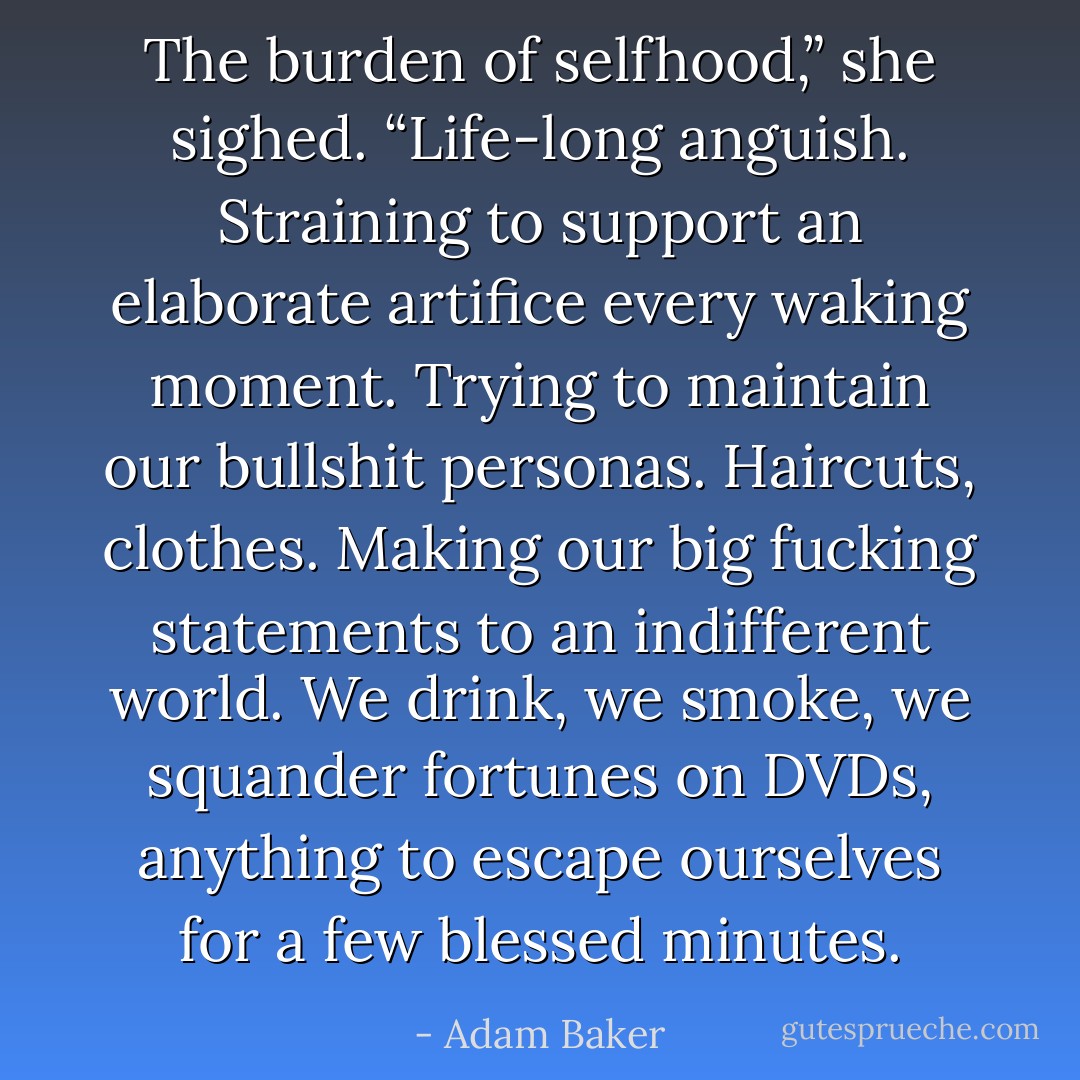 The burden of selfhood,” she sighed. “Life-long anguish. Straining to support an elaborate artifice every waking moment. Trying to maintain our bullshit personas. Haircuts, clothes. Making our big fucking statements to an indifferent world. We drink, we smoke, we squander fortunes on DVDs, anything to escape ourselves for a few blessed minutes. - Adam Baker