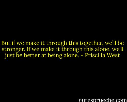 But if we make it through this together, we’ll be stronger. If we make it through this alone, we’ll just be better at being alone. - Priscilla West