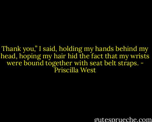 Thank you,” I said, holding my hands behind my head, hoping my hair hid the fact that my wrists were bound together with seat belt straps. - Priscilla West
