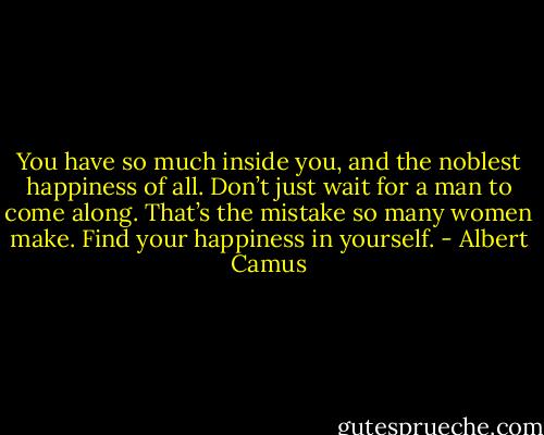 You have so much inside you, and the noblest happiness of all. Don’t just wait for a man to come along. That’s the mistake so many women make. Find your happiness in yourself. - Albert Camus