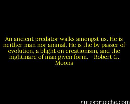 An ancient predator walks amongst us. He is neither man nor animal. He is the by passer of evolution, a blight on creationism, and the nightmare of man given form. - Robert G. Moons