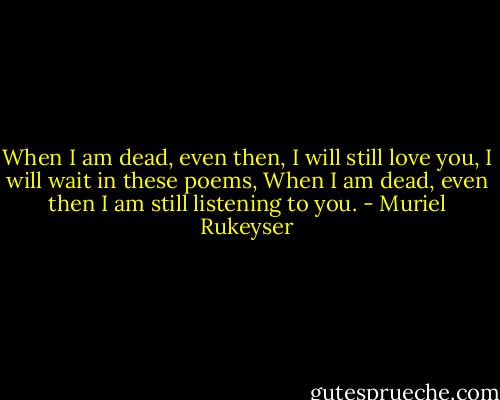 When I am dead, even then,<br />I will still love you, I will wait in these poems,<br />When I am dead, even then<br />I am still listening to you. - Muriel Rukeyser